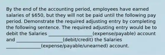 By the end of the accounting period, employees have earned salaries of 650, but they will not be paid until the following pay period. Demonstrate the required adjusting entry by completing the following sentence. The required adjusting entry would be to debit the Salaries ___________________(expense/payable) account and ____________________(debit/credit) the Salaries _______________(expense/payable/unearned) account.