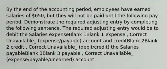 By the end of the accounting period, employees have earned salaries of 650, but they will not be paid until the following pay period. Demonstrate the required adjusting entry by completing the following sentence. The required adjusting entry would be to debit the Salaries expenseBlank 1Blank 1 expense , Correct Unavailable_ (expense/payable) account and creditBlank 2Blank 2 credit , Correct Unavailable_ (debit/credit) the Salaries payableBlank 3Blank 3 payable , Correct Unavailable_ (expense/payable/unearned) account.