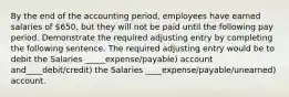 By the end of the accounting period, employees have earned salaries of 650, but they will not be paid until the following pay period. Demonstrate the required adjusting entry by completing the following sentence. The required adjusting entry would be to debit the Salaries _____expense/payable) account and____debit/credit) the Salaries ____expense/payable/unearned) account.