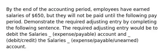 By the end of the accounting period, employees have earned salaries of 650, but they will not be paid until the following pay period. Demonstrate the required adjusting entry by completing the following sentence. The required adjusting entry would be to debit the Salaries _ (expense/payable) account and _ (debit/credit) the Salaries _ (expense/payable/unearned) account.