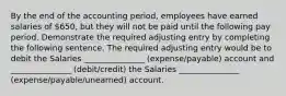 By the end of the accounting period, employees have earned salaries of 650, but they will not be paid until the following pay period. Demonstrate the required adjusting entry by completing the following sentence. The required adjusting entry would be to debit the Salaries _______________ (expense/payable) account and _______________ (debit/credit) the Salaries _______________ (expense/payable/unearned) account.