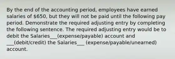 By the end of the accounting period, employees have earned salaries of 650, but they will not be paid until the following pay period. Demonstrate the required adjusting entry by completing the following sentence. The required adjusting entry would be to debit the Salaries___(expense/payable) account and ___(debit/credit) the Salaries___ (expense/payable/unearned) account.