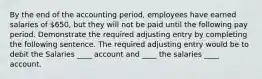 By the end of the accounting period, employees have earned salaries of 650, but they will not be paid until the following pay period. Demonstrate the required adjusting entry by completing the following sentence. The required adjusting entry would be to debit the Salaries ____ account and ____ the salaries ____ account.