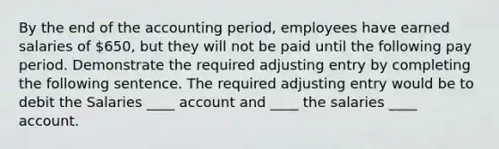 By the end of the accounting period, employees have earned salaries of 650, but they will not be paid until the following pay period. Demonstrate the required adjusting entry by completing the following sentence. The required adjusting entry would be to debit the Salaries ____ account and ____ the salaries ____ account.