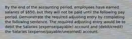 By the end of the accounting period, employees have earned salaries of 650, but they will not be paid until the following pay period. Demonstrate the required adjusting entry by completing the following sentence. The required adjusting entry would be to debit the Salaries (expense/payable) account and (debit/credit) the Salaries (expense/payable/unearned) account.