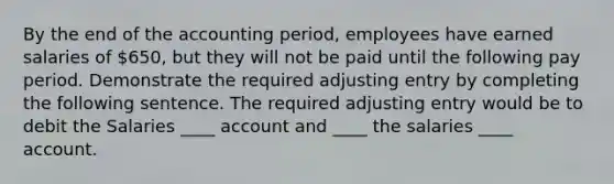 By the end of the accounting period, employees have earned salaries of 650, but they will not be paid until the following pay period. Demonstrate the required adjusting entry by completing the following sentence. The required adjusting entry would be to debit the Salaries ____ account and ____ the salaries ____ account.