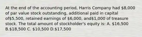 At the end of the accounting period, Harris Company had 8,000 of par value stock outstanding, additional paid in capital of5,500, retained earnings of 6,000, and1,000 of treasure stock. The total amount of stockholder's equity is: A. 16,500 B.18,500 C. 10,500 D.17,500