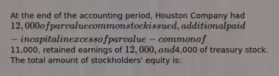 At the end of the accounting period, Houston Company had 12,000 of par value common stock issued, additional paid-in capital in excess of par value- common of11,000, retained earnings of 12,000, and4,000 of treasury stock. The total amount of stockholders' equity is: