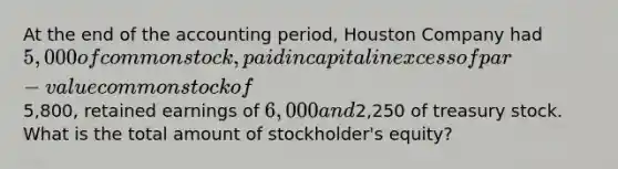 At the end of the accounting period, Houston Company had 5,000 of common stock, paid in capital in excess of par-value common stock of5,800, retained earnings of 6,000 and2,250 of treasury stock. What is the total amount of stockholder's equity?