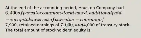 At the end of the accounting period, Houston Company had 6,400 of par value common stock issued, additional paid-in capital in excess of par value − common of7,900, retained earnings of 7,000, and4,000 of treasury stock. The total amount of stockholders' equity is: