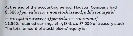 At the end of the accounting period, Houston Company had 8,800 of par value common stock issued, additional paid-in capital in excess of par value − common of11,500, retained earnings of 9,000, and7,000 of treasury stock. The total amount of stockholders' equity is: