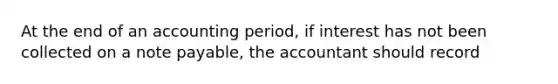 At the end of an accounting period, if interest has not been collected on a note payable, the accountant should record