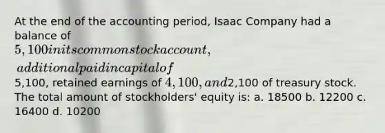 At the end of the accounting period, Isaac Company had a balance of 5,100 in its common stock account, additional paid in capital of5,100, retained earnings of 4,100, and2,100 of treasury stock. The total amount of stockholders' equity is: a. 18500 b. 12200 c. 16400 d. 10200