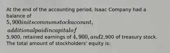 At the end of the accounting period, Isaac Company had a balance of 5,900 in its common stock account, additional paid in capital of5,900, retained earnings of 4,900, and2,900 of treasury stock. The total amount of stockholders' equity is: