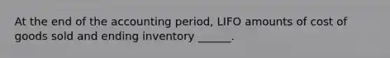 At the end of the accounting period, LIFO amounts of cost of goods sold and ending inventory ______.