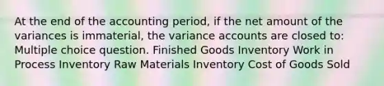 At the end of the accounting period, if the net amount of the variances is immaterial, the variance accounts are closed to: Multiple choice question. Finished Goods Inventory Work in Process Inventory Raw Materials Inventory Cost of Goods Sold