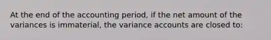 At the end of the accounting period, if the net amount of the variances is immaterial, the variance accounts are closed to: