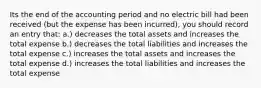 Its the end of the accounting period and no electric bill had been received (but the expense has been incurred), you should record an entry that: a.) decreases the total assets and increases the total expense b.) decreases the total liabilities and increases the total expense c.) increases the total assets and increases the total expense d.) increases the total liabilities and increases the total expense