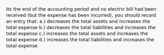 Its the end of the accounting period and no electric bill had been received (but the expense has been incurred), you should record an entry that: a.) decreases the total assets and increases the total expense b.) decreases the total liabilities and increases the total expense c.) increases the total assets and increases the total expense d.) increases the total liabilities and increases the total expense