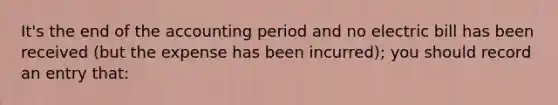 It's the end of the accounting period and no electric bill has been received (but the expense has been incurred); you should record an entry that: