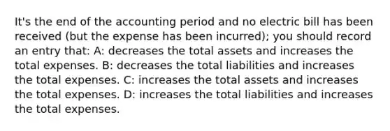 It's the end of the accounting period and no electric bill has been received (but the expense has been incurred); you should record an entry that: A: decreases the total assets and increases the total expenses. B: decreases the total liabilities and increases the total expenses. C: increases the total assets and increases the total expenses. D: increases the total liabilities and increases the total expenses.