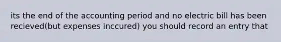 its the end of the accounting period and no electric bill has been recieved(but expenses inccured) you should record an entry that