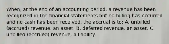 When, at the end of an accounting period, a revenue has been recognized in the financial statements but no billing has occurred and no cash has been received, the accrual is to: A. unbilled (accrued) revenue, an asset. B. deferred revenue, an asset. C. unbilled (accrued) revenue, a liability.