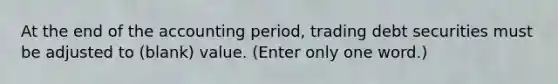 At the end of the accounting period, trading debt securities must be adjusted to (blank) value. (Enter only one word.)