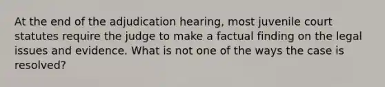 At the end of the adjudication hearing, most juvenile court statutes require the judge to make a factual finding on the legal issues and evidence. What is not one of the ways the case is resolved?