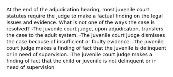 At the end of the adjudication hearing, most juvenile court statutes require the judge to make a factual finding on the legal issues and evidence. What is not one of the ways the case is resolved? -The juvenile court judge, upon adjudication, transfers the case to the adult system. -The juvenile court judge dismisses the case because of insufficient or faulty evidence. -The juvenile court judge makes a finding of fact that the juvenile is delinquent or in need of supervision. -The juvenile court judge makes a finding of fact that the child or juvenile is not delinquent or in need of supervision