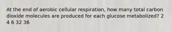 At the end of aerobic cellular respiration, how many total carbon dioxide molecules are produced for each glucose metabolized? 2 4 6 32 36