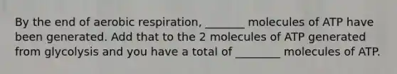 By the end of aerobic respiration, _______ molecules of ATP have been generated. Add that to the 2 molecules of ATP generated from glycolysis and you have a total of ________ molecules of ATP.