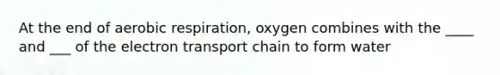 At the end of aerobic respiration, oxygen combines with the ____ and ___ of the electron transport chain to form water