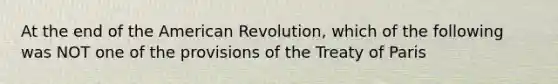 At the end of the American Revolution, which of the following was NOT one of the provisions of the Treaty of Paris