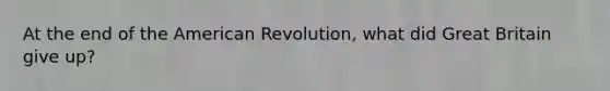 At the end of the American Revolution, what did Great Britain give up?