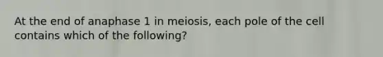 At the end of anaphase 1 in meiosis, each pole of the cell contains which of the following?