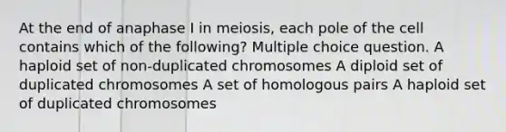 At the end of anaphase I in meiosis, each pole of the cell contains which of the following? Multiple choice question. A haploid set of non-duplicated chromosomes A diploid set of duplicated chromosomes A set of homologous pairs A haploid set of duplicated chromosomes