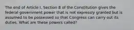 The end of Article I, Section 8 of the Constitution gives the federal government power that is not expressly granted but is assumed to be possessed so that Congress can carry out its duties. What are these powers called?