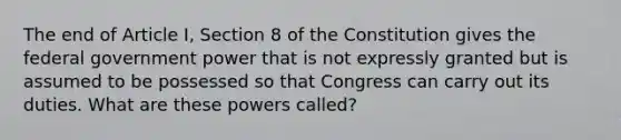 The end of Article I, Section 8 of the Constitution gives the federal government power that is not expressly granted but is assumed to be possessed so that Congress can carry out its duties. What are these powers called?