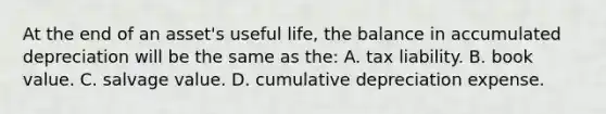 At the end of an asset's useful life, the balance in accumulated depreciation will be the same as the: A. tax liability. B. book value. C. salvage value. D. cumulative depreciation expense.