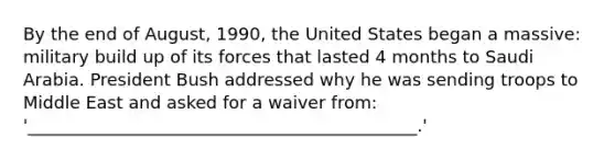 By the end of August, 1990, the United States began a massive: military build up of its forces that lasted 4 months to Saudi Arabia. President Bush addressed why he was sending troops to Middle East and asked for a waiver from: '_____________________________________________.'