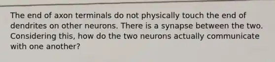 The end of axon terminals do not physically touch the end of dendrites on other neurons. There is a synapse between the two. Considering this, how do the two neurons actually communicate with one another?