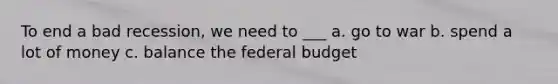 To end a bad recession, we need to ___ a. go to war b. spend a lot of money c. balance the federal budget