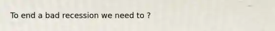 To end a bad recession we need to ?