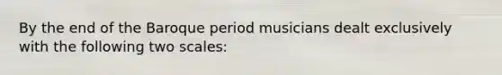 By the end of the Baroque period musicians dealt exclusively with the following two scales: