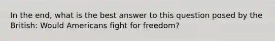 In the end, what is the best answer to this question posed by the British: Would Americans fight for freedom?