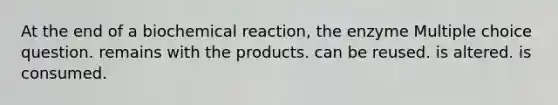 At the end of a biochemical reaction, the enzyme Multiple choice question. remains with the products. can be reused. is altered. is consumed.