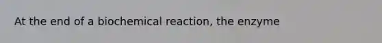 At the end of a biochemical reaction, the enzyme