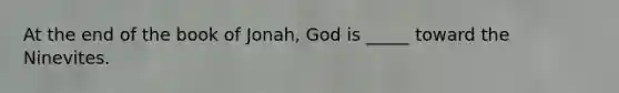 At the end of the book of Jonah, God is _____ toward the Ninevites.