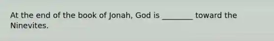 At the end of the book of Jonah, God is ________ toward the Ninevites.